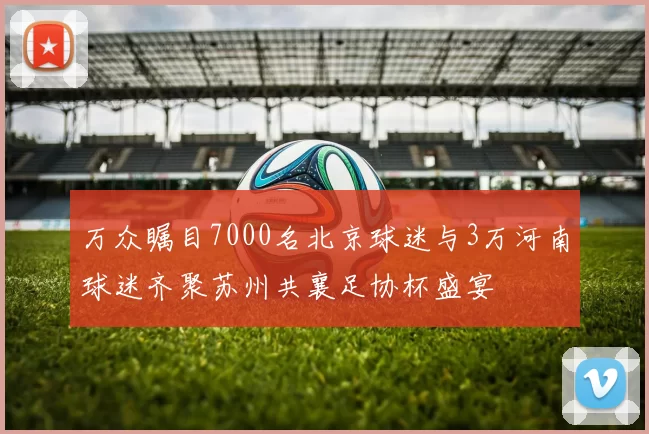 万众瞩目7000名北京球迷与3万河南球迷齐聚苏州共襄足协杯盛宴