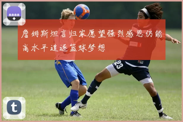 詹姆斯坦言归家愿望强烈感恩仍能高水平追逐篮球梦想