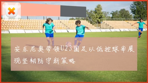 安东尼奥带领U23国足以低控球率展现坚韧防守新策略