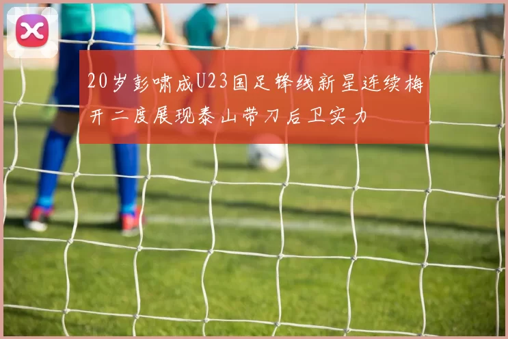 20岁彭啸成U23国足锋线新星连续梅开二度展现泰山带刀后卫实力