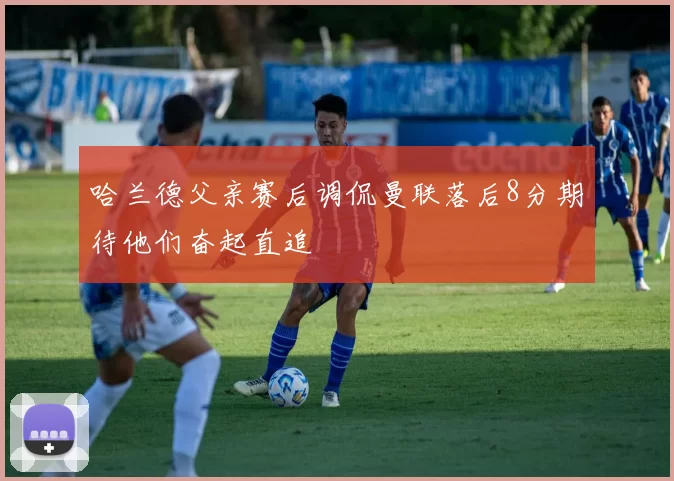 哈兰德父亲赛后调侃曼联落后8分期待他们奋起直追