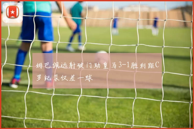 姆巴佩远射破门助皇马3-1胜利距C罗纪录仅差一球