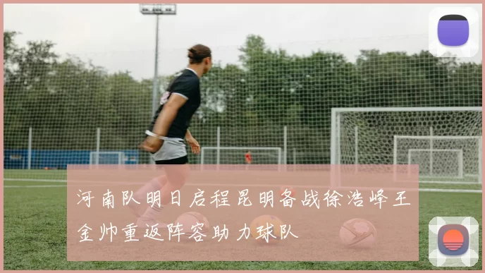 河南队明日启程昆明备战徐浩峰王金帅重返阵容助力球队