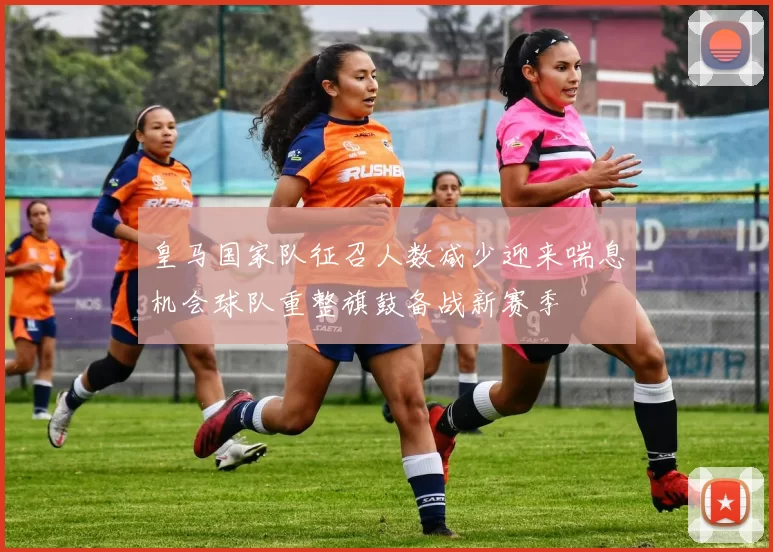 皇马国家队征召人数减少迎来喘息机会球队重整旗鼓备战新赛季