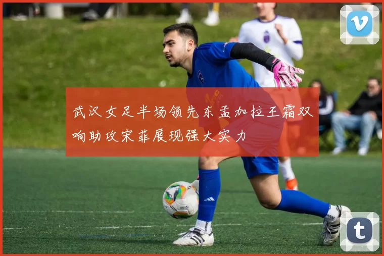 武汉女足半场领先东孟加拉王霜双响助攻宋菲展现强大实力
