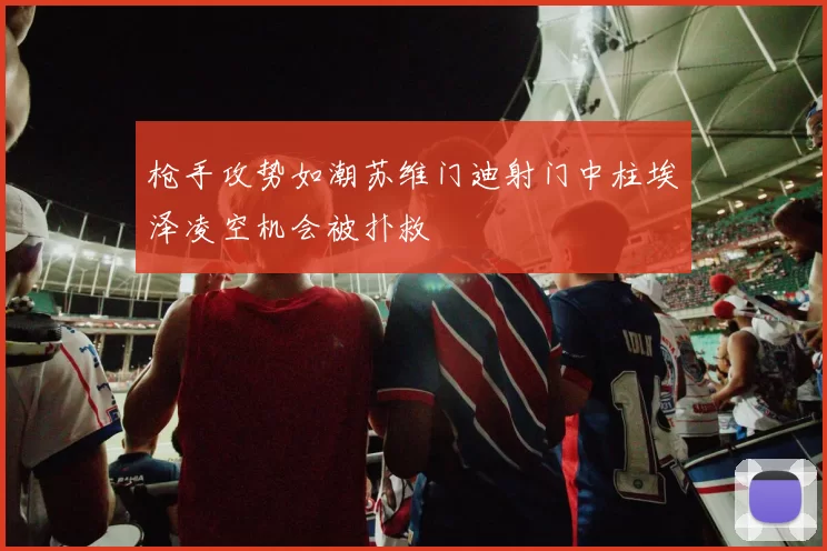 枪手攻势如潮苏维门迪射门中柱埃泽凌空机会被扑救