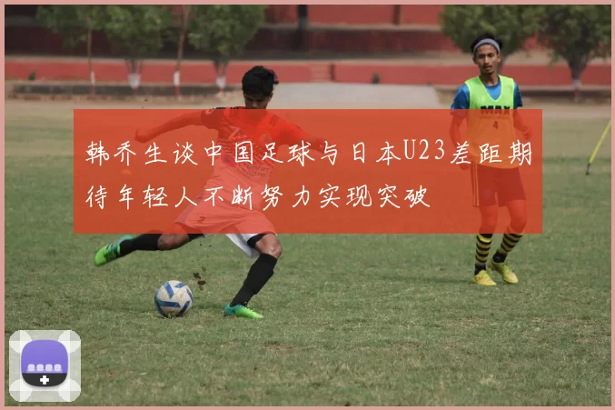 韩乔生谈中国足球与日本U23差距期待年轻人不断努力实现突破