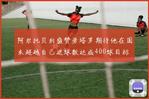 阿尔托贝利盛赞劳塔罗期待他在国米超越自己进球数达成400球目标