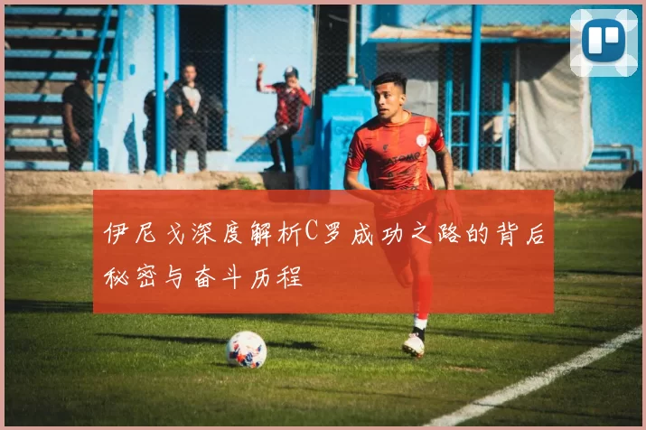 伊尼戈深度解析C罗成功之路的背后秘密与奋斗历程