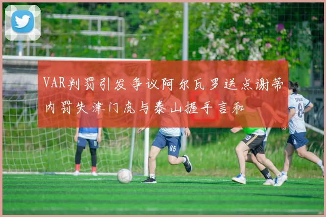 VAR判罚引发争议阿尔瓦罗送点谢蒂内罚失津门虎与泰山握手言和