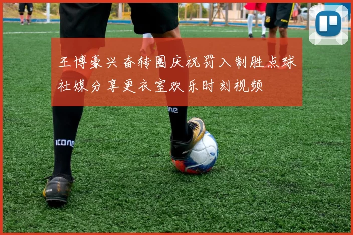 王博豪兴奋转圈庆祝罚入制胜点球社媒分享更衣室欢乐时刻视频