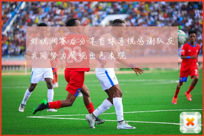 刘祝润赛后分享首球喜悦感谢队友共同努力展现出色表现