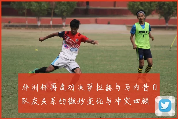 非洲杯再度对决萨拉赫与马内昔日队友关系的微妙变化与冲突回顾