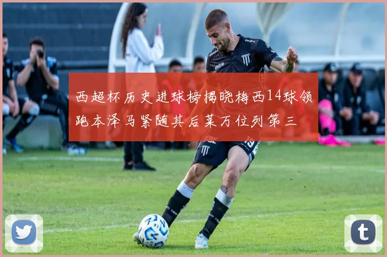 西超杯历史进球榜揭晓梅西14球领跑本泽马紧随其后莱万位列第三