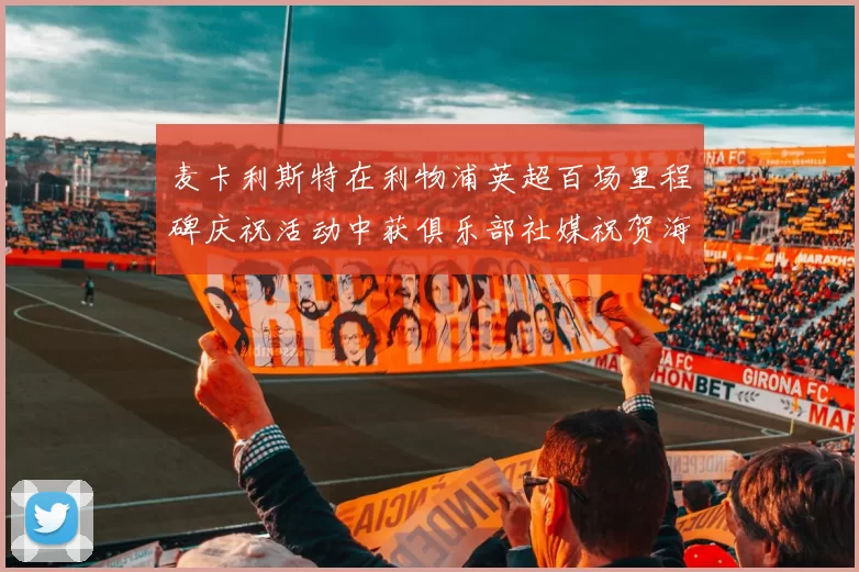 麦卡利斯特在利物浦英超百场里程碑庆祝活动中获俱乐部社媒祝贺海报