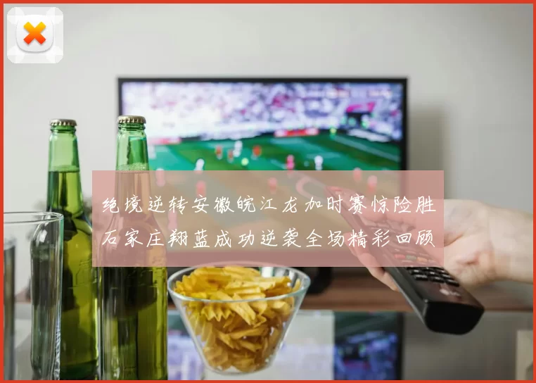 绝境逆转安徽皖江龙加时赛惊险胜石家庄翔蓝成功逆袭全场精彩回顾