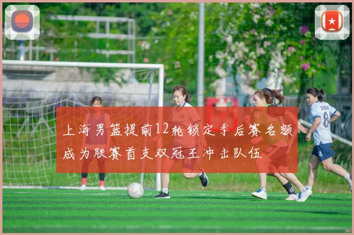 上海男篮提前12轮锁定季后赛名额成为联赛首支双冠王冲击队伍