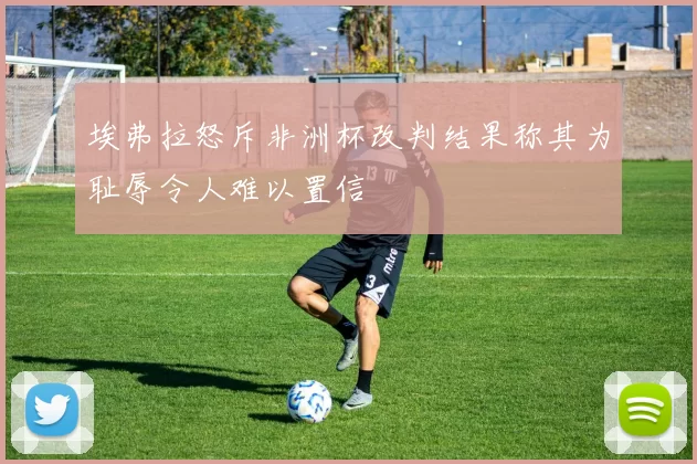 埃弗拉怒斥非洲杯改判结果称其为耻辱令人难以置信