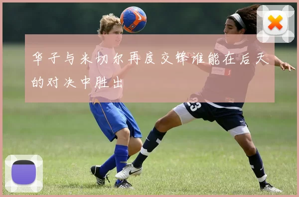 华子与米切尔再度交锋谁能在后天的对决中胜出