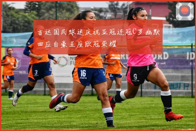 吉达国民球迷庆祝亚冠连冠C罗幽默回应自豪五座欧冠荣耀