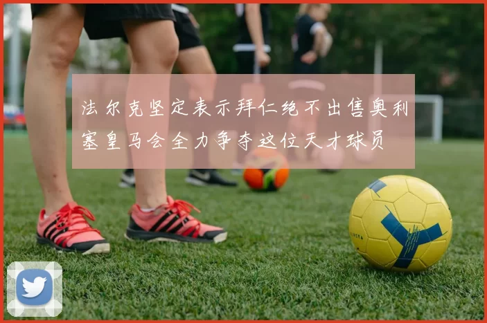 法尔克坚定表示拜仁绝不出售奥利塞皇马会全力争夺这位天才球员