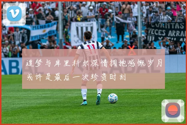 追梦与库里科尔深情拥抱感慨岁月或许是最后一次珍贵时刻
