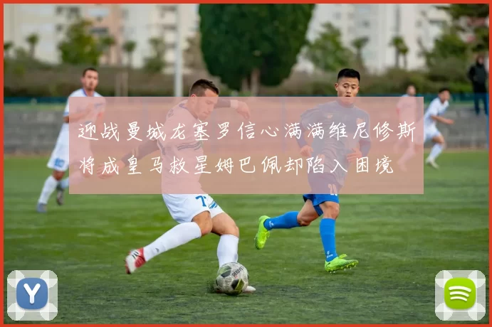 迎战曼城龙塞罗信心满满维尼修斯将成皇马救星姆巴佩却陷入困境